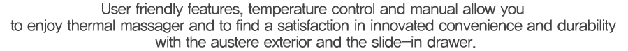 사용자 중심의 온도조절에서 기능 설명까지 혁신하여 온열마사지는 물론 심플한 외관 디자인 및 슬라이딩 수납방식으로 편의성과 내구성의 만족이 남다릅니다.