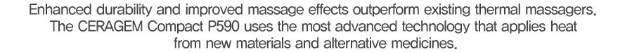 기존 온열마사지기를 넘어서는 내구성과 마사지 효능, 신소재 열원과 대체의학을 적용한 세라젬의 앞선 기술력으로 완성했습니다.